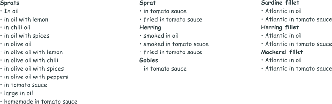 Sprats • In oil • in oil with lemon • in chili oil • in oil with spices • in olive oil • in olive oil with lemon • in olive oil with chili • in olive oil with spices • in olive oil with peppers • in tomato sauce • large in oil • homemade in tomato sauce  Sprat • in tomato sauce • fried in tomato sauce Herring • smoked in oil • smoked in tomato sauce • fried in tomato sauce Gobies - in tomato sauce Sardine fillet • Atlantic in oil • Atlantic in tomato sauce Herring fillet • Atlantic in oil • Atlantic in tomato sauce Mackerel fillet • Atlantic in oil • Atlantic in tomato sauce